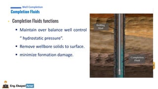 Eng.Elsayed Amer
P
A
G
E
50
Well
completion
Well Completion
Completion Fluids
Well Completion
• Completion Fluids functions
▪ Maintain over balance well control
“ hydrostatic pressure”.
▪ Remove wellbore solids to surface.
▪ minimize formation damage.
 