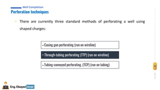 Eng.Elsayed Amer
P
A
G
E
62
Well
completion
Well Completion
Perforation techniques
Well Completion
• There are currently three standard methods of perforating a well using
shaped charges:
• Casing gun perforating (run on wireline)
• Through-tubing perforating (TTP) (run on wireline)
• Tubing-conveyed perforating. (TCP) (run on tubing)
 