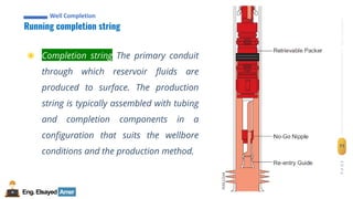 Eng.Elsayed Amer
P
A
G
E
71
Well
completion
Well Completion
Running completion string
Well Completion
◉ Completion string The primary conduit
through which reservoir fluids are
produced to surface. The production
string is typically assembled with tubing
and completion components in a
configuration that suits the wellbore
conditions and the production method.
 