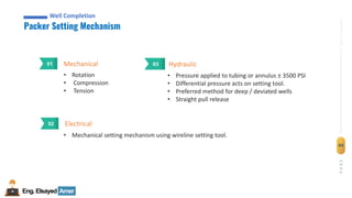 Eng.Elsayed Amer
P
A
G
E
84
Well
completion
Well Completion
Packer Setting Mechanism
Well Completion
Mechanical
01
• Rotation
• Compression
• Tension
Electrical
02
• Mechanical setting mechanism using wireline setting tool.
Hydraulic
03
• Pressure applied to tubing or annulus ± 3500 PSI
• Differential pressure acts on setting tool.
• Preferred method for deep / deviated wells
• Straight pull release
 