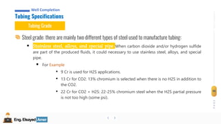 Eng.Elsayed Amer
P
A
G
E
98
Well
completion
Eng.Elsayed Amer
Tubing Specifications
Well Completion
Tubing Grade
Steel grade: there are mainly two different types of steel used to manufacture tubing:
▪ Stainless steel, alloys, and special pipe When carbon dioxide and/or hydrogen sulfide
are part of the produced fluids, it could necessary to use stainless steel, alloys, and special
pipe.
▪ For Example
• 9 Cr is used for H2S applications.
• 13 Cr for CO2: 13% chromium is selected when there is no H2S in addition to
the CO2.
• 22 Cr for CO2 + H2S: 22-25% chromium steel when the H2S partial pressure
is not too high (some psi).
 