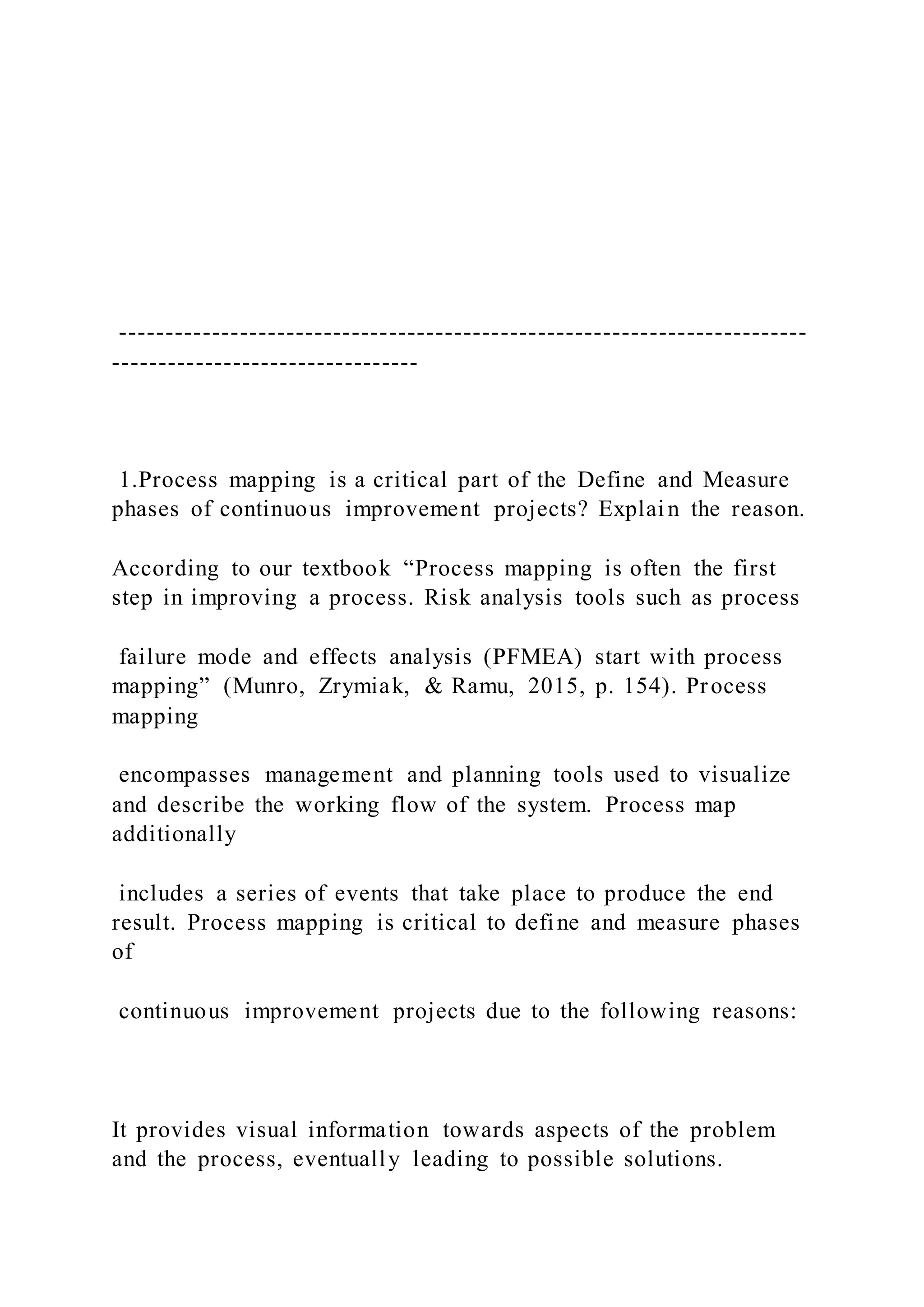 --------------------------------------------------------------------------
---------------------------------
1.Process mapping is a critical part of the Define and Measure
phases of continuous improvement projects? Explain the reason.
According to our textbook “Process mapping is often the first
step in improving a process. Risk analysis tools such as process
failure mode and effects analysis (PFMEA) start with process
mapping” (Munro, Zrymiak, & Ramu, 2015, p. 154). Process
mapping
encompasses management and planning tools used to visualize
and describe the working flow of the system. Process map
additionally
includes a series of events that take place to produce the end
result. Process mapping is critical to define and measure phases
of
continuous improvement projects due to the following reasons:
It provides visual information towards aspects of the problem
and the process, eventually leading to possible solutions.
 