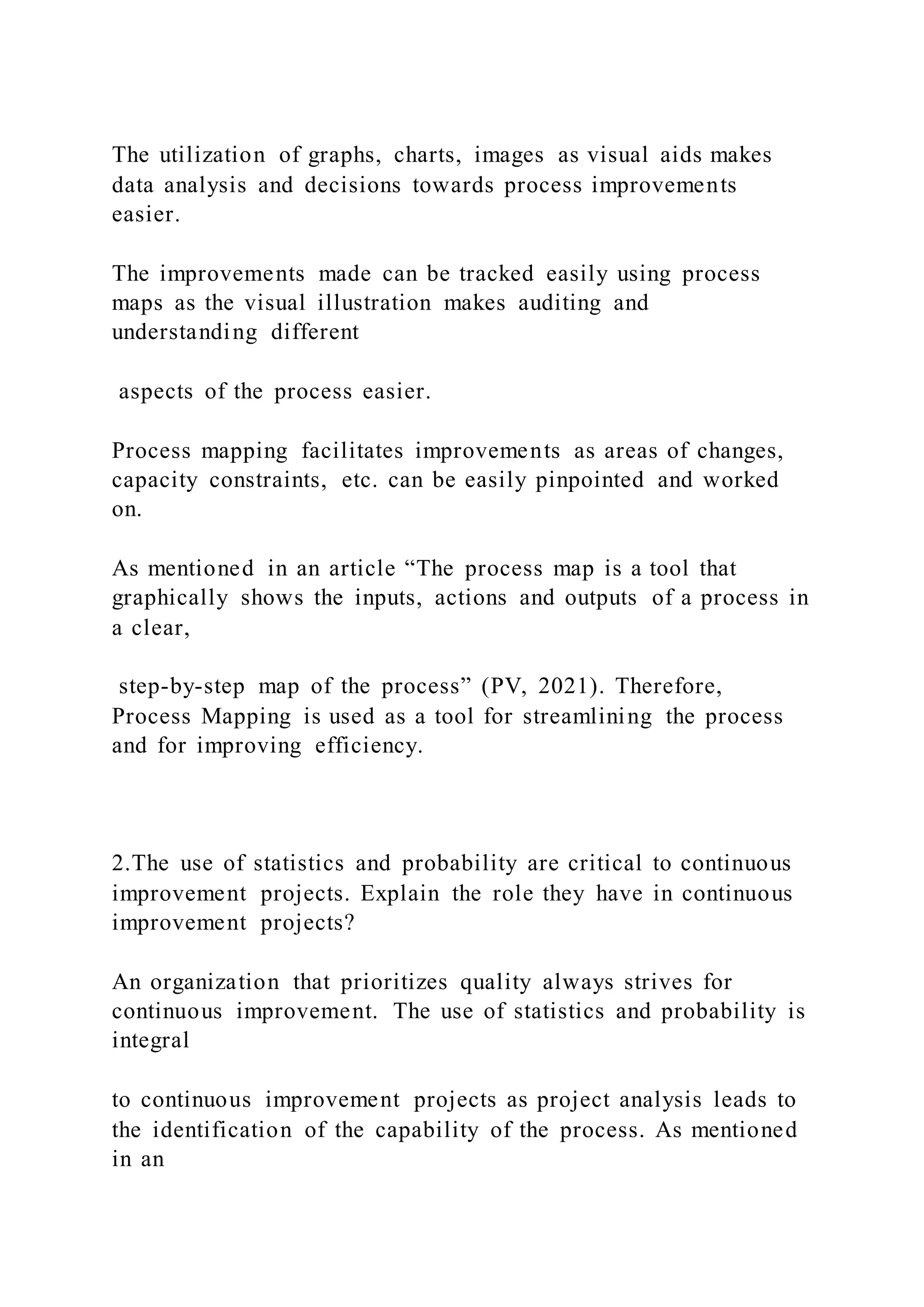 The utilization of graphs, charts, images as visual aids makes
data analysis and decisions towards process improvements
easier.
The improvements made can be tracked easily using process
maps as the visual illustration makes auditing and
understanding different
aspects of the process easier.
Process mapping facilitates improvements as areas of changes,
capacity constraints, etc. can be easily pinpointed and worked
on.
As mentioned in an article “The process map is a tool that
graphically shows the inputs, actions and outputs of a process in
a clear,
step-by-step map of the process” (PV, 2021). Therefore,
Process Mapping is used as a tool for streamlining the process
and for improving efficiency.
2.The use of statistics and probability are critical to continuous
improvement projects. Explain the role they have in continuous
improvement projects?
An organization that prioritizes quality always strives for
continuous improvement. The use of statistics and probability is
integral
to continuous improvement projects as project analysis leads to
the identification of the capability of the process. As mentioned
in an
 