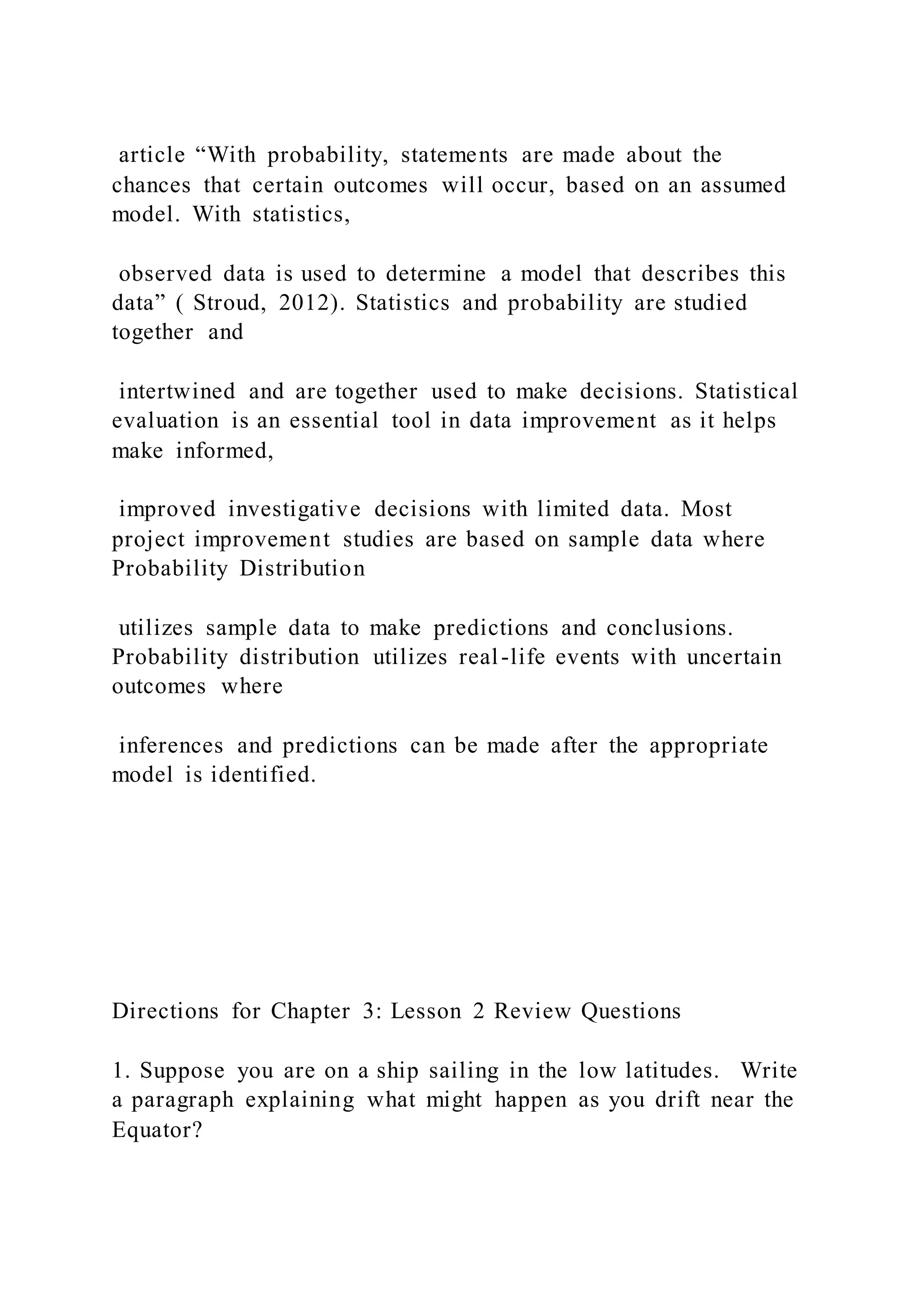 article “With probability, statements are made about the
chances that certain outcomes will occur, based on an assumed
model. With statistics,
observed data is used to determine a model that describes this
data” ( Stroud, 2012). Statistics and probability are studied
together and
intertwined and are together used to make decisions. Statistical
evaluation is an essential tool in data improvement as it helps
make informed,
improved investigative decisions with limited data. Most
project improvement studies are based on sample data where
Probability Distribution
utilizes sample data to make predictions and conclusions.
Probability distribution utilizes real-life events with uncertain
outcomes where
inferences and predictions can be made after the appropriate
model is identified.
Directions for Chapter 3: Lesson 2 Review Questions
1. Suppose you are on a ship sailing in the low latitudes. Write
a paragraph explaining what might happen as you drift near the
Equator?
 