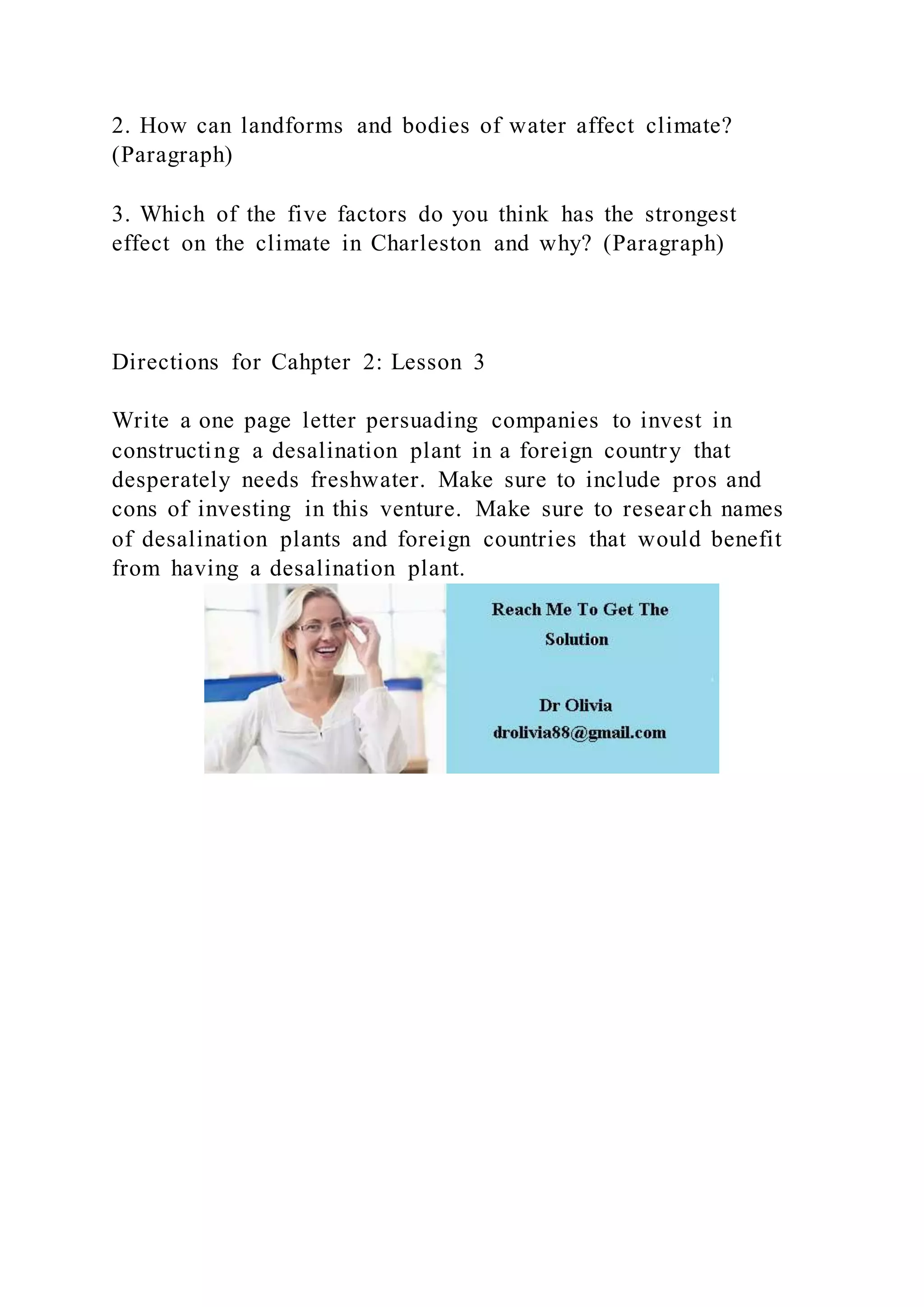 2. How can landforms and bodies of water affect climate?
(Paragraph)
3. Which of the five factors do you think has the strongest
effect on the climate in Charleston and why? (Paragraph)
Directions for Cahpter 2: Lesson 3
Write a one page letter persuading companies to invest in
constructing a desalination plant in a foreign country that
desperately needs freshwater. Make sure to include pros and
cons of investing in this venture. Make sure to research names
of desalination plants and foreign countries that would benefit
from having a desalination plant.
 
