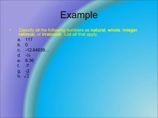 Example
• Classify all the following numbers as natural, whole, integer,
rational, or irrational. List all that apply.
a. 117
b. 0
c. -12.64039…
d. -½
e. 6.36
f.
g. -3
h.

2
 