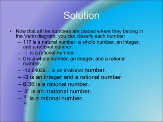 Solution
• Now that all the numbers are placed where they belong in
the Venn diagram, you can classify each number:
– 117 is a natural number, a whole number, an integer,
and a rational number.
– is a rational number.
– 0 is a whole number, an integer, and a rational
number.
– -12.64039… is an irrational number.
– -3 is an integer and a rational number.
– 6.36 is a rational number.
– is an irrational number.
– is a rational number.

9
4
2
1

 