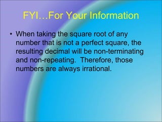 FYI…For Your Information
• When taking the square root of any
number that is not a perfect square, the
resulting decimal will be non-terminating
and non-repeating. Therefore, those
numbers are always irrational.
 