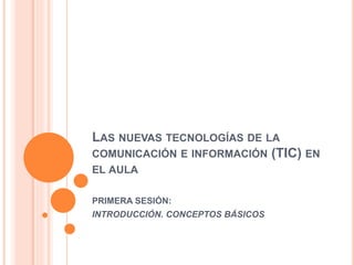 LAS NUEVAS TECNOLOGÍAS DE LA
COMUNICACIÓN E INFORMACIÓN (TIC) EN
EL AULA
PRIMERA SESIÓN:
INTRODUCCIÓN. CONCEPTOS BÁSICOS
 