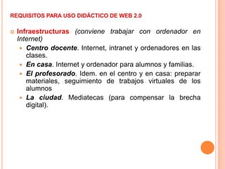 REQUISITOS PARA USO DIDÁCTICO DE WEB 2.0
 Infraestructuras (conviene trabajar con ordenador en
Internet)
 Centro docente. Internet, intranet y ordenadores en las
clases.
 En casa. Internet y ordenador para alumnos y familias.
 El profesorado. Idem. en el centro y en casa: preparar
materiales, seguimiento de trabajos virtuales de los
alumnos
 La ciudad. Mediatecas (para compensar la brecha
digital).
 