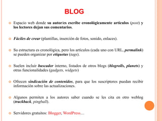  Espacio web donde su autor/es escribe cronológicamente artículos (post) y
los lectores dejan sus comentarios.
 Fáciles de crear (plantillas, inserción de fotos, sonido, enlaces).
 Su estructura es cronológica, pero los artículos (cada uno con URL, permalink)
se pueden organizar por etiquetas (tags).
 Suelen incluir buscador interno, listados de otros blogs (blogrolls, planets) y
otras funcionalidades (gadgets, widgets)
 Ofrecen sindicación de contenidos, para que los suscriptores puedan recibir
información sobre las actualizaciones.
 Algunos permiten a los autores saber cuando se les cita en otro weblog
(trackback, pingball).
 Servidores gratuitos: Blogger, WordPress…
BLOG
 
