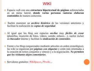 WIKI
 Espacio web con una estructura hipertextual de páginas referenciadas
en un menu lateral, donde varias personas /autoras elaboran
contenidos de manera asíncrona.
 Suelen mantener un archivo histórico de las versiones anteriores y
facilitan la realización de copias de seguridad.
 Al igual que los blog son espacios on-line muy fáciles de crear
(plantillas, inserción de fotos, vídeos, sonido, enlaces…), suelen incluir
un buscador interno y facilitan la sindicación de contenidos.
 Frente a los blogs (organizados mediante artículos en orden cronológico),
las wiki se organizan por páginas con etiquetas y están más orientadas a
la creación de textos conjuntos y síntesis y a la negociación. No permiten
que los visitantes dejen comentarios.
 Servidores gratuitos: WikiSpaces, Pbwiki…
 
