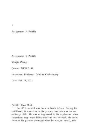 1
Assignment 3: Profile
Assignment 3: Profile
Wenjia Zhang
Course: MFJS 2140
Instructor: Professor Deblina Chakraborty
Date: Feb 19, 2021
Profile: Elon Musk
In 1971, a child was born in South Africa. During his
childhood, it was clear to his parents that this was not an
ordinary child. He was so engrossed in his daydreams about
inventions they even dido a medical test to check his brain.
Even as his parents divorced when he was just ten10, this
 