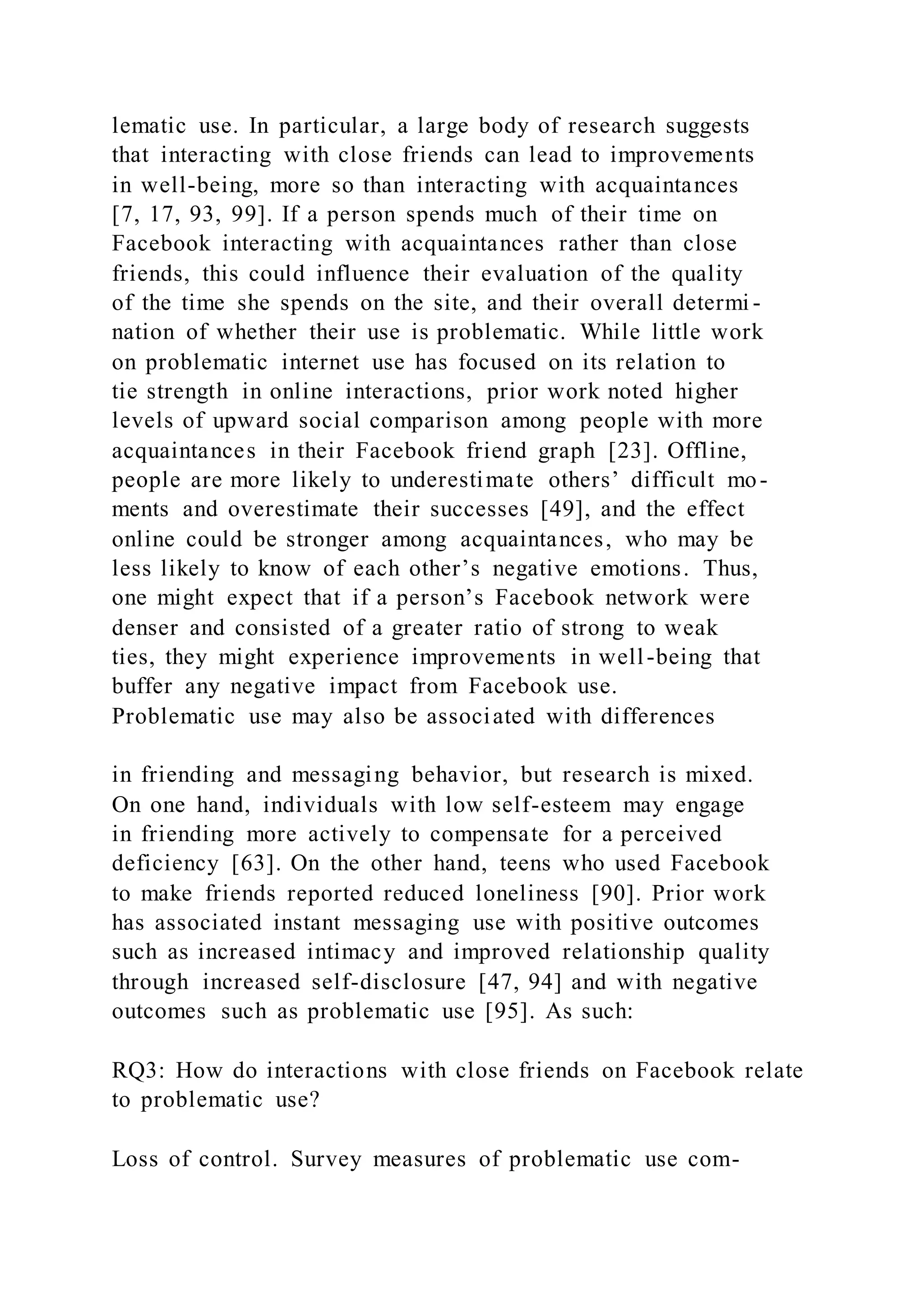 lematic use. In particular, a large body of research suggests
that interacting with close friends can lead to improvements
in well-being, more so than interacting with acquaintances
[7, 17, 93, 99]. If a person spends much of their time on
Facebook interacting with acquaintances rather than close
friends, this could influence their evaluation of the quality
of the time she spends on the site, and their overall determi -
nation of whether their use is problematic. While little work
on problematic internet use has focused on its relation to
tie strength in online interactions, prior work noted higher
levels of upward social comparison among people with more
acquaintances in their Facebook friend graph [23]. Offline,
people are more likely to underestimate others’ difficult mo-
ments and overestimate their successes [49], and the effect
online could be stronger among acquaintances, who may be
less likely to know of each other’s negative emotions. Thus,
one might expect that if a person’s Facebook network were
denser and consisted of a greater ratio of strong to weak
ties, they might experience improvements in well-being that
buffer any negative impact from Facebook use.
Problematic use may also be associated with differences
in friending and messaging behavior, but research is mixed.
On one hand, individuals with low self-esteem may engage
in friending more actively to compensate for a perceived
deficiency [63]. On the other hand, teens who used Facebook
to make friends reported reduced loneliness [90]. Prior work
has associated instant messaging use with positive outcomes
such as increased intimacy and improved relationship quality
through increased self-disclosure [47, 94] and with negative
outcomes such as problematic use [95]. As such:
RQ3: How do interactions with close friends on Facebook relate
to problematic use?
Loss of control. Survey measures of problematic use com-
 
