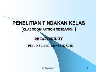 1
PENELITIAN TINDAKAN KELAS
(CLASROOM ACTION RESEARCH )
Dr Taty Setiaty
PIAUD SEMESTER VI FIK UMB
 