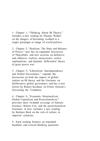 1. Chapter 1, “Thinking About IR Theory,”
includes a new reading by Thomas Walker
on the dangers of becoming wedded to a
single paradigm or image of world politics.
2. Chapter 2, “Realism: The State and Balance
of Power,” now has an expanded discussion
of Thucydides and new sections on defensive
and offensive realists, nonsystemic realist
explanations, and dynamic differential theory
of great power war.
3. Chapter 3, “Liberalism: Interdependence
and Global Governance,” expands the
discussion on both the impact of global-
ization on IR theory and the literature on
deliberative global governance and has a new
article by Robert Keohane on Elinor Ostrom’s
Governing the Commons.
4. Chapter 4, “Economic Structuralism:
Global Capitalism and Postcolonialism,”
provides more in-depth coverage of Antonio
Gramsci, Robert Cox, and the postcolonialism
literature. It also includes a new reading
by Barbara Bush on the role of culture in
imperial relations.
5. Each reading features an expanded
headnote and critical-thinking questions
 