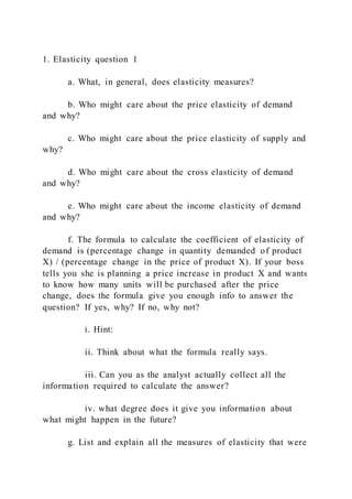 1. Elasticity question 1
a. What, in general, does elasticity measures?
b. Who might care about the price elasticity of demand
and why?
c. Who might care about the price elasticity of supply and
why?
d. Who might care about the cross elasticity of demand
and why?
e. Who might care about the income elasticity of demand
and why?
f. The formula to calculate the coefficient of elasticity of
demand is (percentage change in quantity demanded of product
X) / (percentage change in the price of product X). If your boss
tells you she is planning a price increase in product X and wants
to know how many units will be purchased after the price
change, does the formula give you enough info to answer the
question? If yes, why? If no, why not?
i. Hint:
ii. Think about what the formula really says.
iii. Can you as the analyst actually collect all the
information required to calculate the answer?
iv. what degree does it give you information about
what might happen in the future?
g. List and explain all the measures of elasticity that were
 