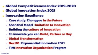 19 October t 2021
■ Global Competitiveness Index 2019-2020
■ Global Innovation Index 2021
■ Innovation Excellence
■ Case study: Zhongguo in the Future
■ ShanZhai Model : Imitation to Innovation
■ Building the culture of innovation
■ To innovate you can Build, Partner or Buy
■ Digital Transformation
■ Next10 : Exponential Innovation 2021
■ TIM: Innovation Organization Program
 