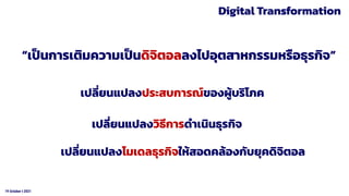 19 October t 2021
Digital Transformation
“เป็นการเติมความเป็นดิจิตอลลงไปอุตสาหกรรมหรือธุรกิจ”
เปลี่ยนแปลงประสบการณ์ของผู้บริโภค
เปลี่ยนแปลงวิธีการดําเนินธุรกิจ
เปลี่ยนแปลงโมเดลธุรกิจให้สอดคล้องกับยุคดิจิตอล
 