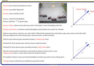 7/21/2019 Dinamik Ders Notlari - 1 Giris
http://slidepdf.com/reader/full/dinamik-ders-notlari-1-giris 4/10
Behcet DAĞHAN Behcet D
Behcet DAĞHAN Behcet D
Dinamik 
 rijit cisimlerin hareketlerini inceler.
Hareket, konumdaki değişmedir.
Konum, cismin uzaydaki yeridir.
Konum, vektörel bir büyüklüktür.
Konum vektörünü r   ile göstereceğiz.
Konum vektörü, referans eksen takımının orijini O dan başlar, cismin bulunduğu yerde biter.
Referans eksen takımı, cisimlerin nerede bulunduğunu söyleyebilmek için seçilen bir sistemdir.
Referans eksen takımı, hareketli veya sabit olabilir. Mühendislik problemlerinin çözümünde, çoğu zaman, dünya sabit kabul edilir.
Dünyaya bağlanmış bir eksen takımına göre söylenen konum, mutlak konumdur.
Sabit bir eksen takımına göre tanımlanan harekete mutlak hareket denir.
Hareketli bir eksen takımına göre söylenen konum, bağıl konumdur.
Hareketli bir eksen takımına göre tanımlanan harekete bağıl hareket denir.
Eğer bir cismin hareketi incelenirken cismin kendi boyutlarının önemi yoksa o cisme
maddesel nokta denir ve cismin kütle merkezinin hareketi incelenir.
Bir maddesel noktanın zaman içerisinde bulunduğu konumların geometrik yerine yörünge denir.
Yörünge, konum vektörlerinin uç noktalarının geometrik yeridir.
Dinamik 
BehcetDAĞHAN
www.makina.selcuk.edu.tr 
BehcetDAĞHAN
O
r 
r 
 A
O
r 
r 
 A
Konum vektörü
Madde
 