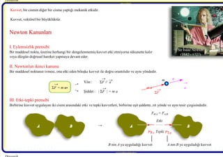 7/21/2019 Dinamik Ders Notlari - 1 Giris
http://slidepdf.com/reader/full/dinamik-ders-notlari-1-giris 8/10
Behcet DAĞHAN Behcet DA
Behcet DAĞHAN Behcet D
I. Eylemsizlik prensibi
Bir maddesel nokta, üzerine herhangi bir dengelenmemiş kuvvet etki etmiyorsa sükunette kalır 
veya düzgün doğrusal hareket yapmaya devam eder.
II. Newton'un ikinci kanunu
Bir maddesel noktanın ivmesi, ona etki eden bileşke kuvvet ile doğru orantılıdır ve aynı yöndedir.
III. Etki-tepki prensibi
Birbirine kuvvet uygulayan iki cisim arasındaki etki ve tepki kuvvetleri, birbirine eşit şiddette, zıt yönde ve aynı tesir çizgisindedir.
Dinamik 
Yön : Σ
 F // a
Şiddet :  | Σ
 F | = m a
a
Σ
 F 
m a
 Etki
Tepki
Sir Isaac Newton
(1642 - 1727)
a
 A B A B
 B nin A ya uyguladığı kuvvet  A nın B ye uyguladığı kuvvet
 F 
 B/A = F 
 A/B
 F 
 A/B
 F 
 B/A
www.makina.selcuk.edu.tr 
BehcetDAĞHAN
 Newton Kanunları
 Newton Kanunları
Σ
 F = m a
→
→
→ →
→ →
→
→
→
→
m
Kuvvet, bir cismin diğer bir cisme yaptığı mekanik etkidir.
Kuvvet, vektörel bir büyüklüktür.
 →
 →
 