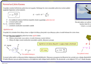 7/21/2019 Dinamik Ders Notlari - 1 Giris
http://slidepdf.com/reader/full/dinamik-ders-notlari-1-giris 9/10
Ağırlık kuvveti
Behcet DAĞHAN Behcet D
Behcet DAĞHAN Behcet D
 Newton'un Çekim Kanunu
 Newton'un Çekim Kanunu
Dinamik 
 F = K
m1 m2
r 2
  F : iki maddesel noktanın birbirine karşılıklı olarak uyguladığı çekim kuvveti
  K 
  : evrensel çekim sabiti
m1
 , m2 : cisimlerin kütleleri
  r : cisimlerin merkezleri arasındaki uzaklık 
 K = 6.673 ·10−11
m3
kg·s2
Uzaydaki iki cisimden birisi dünya olsun ve diğeri de dünya yüzeyinde veya dünyaya yakın civarda bulunan bir cisim olsun.
Dünyanın bu cisme uyguladığı çekim kuvvetine ağırlık 
 denir.
  m1 : Dünyanın kütlesi
  m2 : Dünya yüzeyinde veya yakın civarda bulunan cismin kütlesi
  r 
  : Dünya ile diğer cismin merkezleri arasındaki uzaklık, dünyanın yarıçapı
  Ağırlık kuvveti daima düşeydir ve aşağıya doğru yönelmiştir.
Evrensel çekim sabiti ve dünyanın kütlesi değişmeyen büyüklüklerdir. Dünyanın yarıçapının da ülkemizin her yerinde aynı olduğu düşünülebil
O halde ülkemiz için yer çekimi katsayısı g 
 nin değerinin sabit olduğu kabul edilebilir. Bu dersimizde  g 
 nin değerini 9.81 m/s2
 olarak alacağız.
 F = K
m1  m2
r 
2
W : Ağırlık 
 g : Yer çekimi katsayısı
m
W = m g g = 9.81
m
s 2
G
.
W 
a = g 
Havada sadece yer çekimi
hareket eden bir ci
ivmesi  g ye eşit
Yer çekimi ivmesi
www.makina.selcuk.edu.tr 
BehcetDAĞHAN
Uzaydaki cisimler birbirlerine çekim kuvveti uygular. Herhangi iki cisim arasındaki çekim kuvvetinin şiddeti
aşağıdaki bağıntıda verilen kadardır.
Ağırlık kuvveti
W = g m
→ →
 
