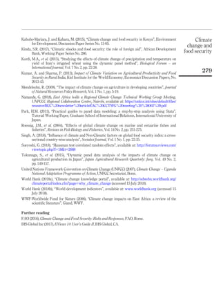 Kabubo-Mariara, J. and Kabara, M. (2015), “Climate change and food security in Kenya”, Environment
for Development, Discussion Paper Series No. 15-05.
Kinda, S.R. (2017), “Climatic shocks and food security: the role of foreign aid”, African Development
Bank, Working Paper Series No. 286.
Kordi, M.A., et al. (2015), “Studying the effects of climate change of precipitation and temperature on
yield of Iran’s irrigated wheat using the dynamic panel method”, Biological Forum – an
International Journal, Vol. 7 No. 2, pp. 22-28.
Kumar, A. and Sharma, P. (2013), Impact of Climate Variation on Agricultural Productivity and Food
Security in Rural India, Kiel Institute for the World Economy, Economics Discussion Papers, No.
2013-43.
Mendelsohn, R. (2009), “The impact of climate change on agriculture in developing countries”, Journal
of Natural Resources Policy Research, Vol. 1 No. 1, pp. 5-19.
Namande, G. (2018), East Africa holds a Regional Climate Change Technical Working Group Meeting,
UNFCCC Regional Collaboration Centre, Nairobi, available at: https://unfccc.int/sites/default/ﬁles/
resource/RCC%20newsletter%20articleEAC%20CCTWG%20meeting%20%28002%29.pdf
Park, H.M. (2011), “Practical guides to panel data modeling: a step-by-step analysis using Stata”,
Tutorial Working Paper, Graduate School of International Relations, International University of
Japan.
Roessig, J.M., et al. (2004), “Effects of global climate change on marine and estuarine ﬁshes and
ﬁsheries”, Reviews in Fish Biology and Fisheries, Vol. 14 No. 2, pp. 251-275.
Singh, A. (2018), “Inﬂuence of climate and Non-Climatic factors on global food security index: a cross-
sectional country-wise analysis”, Socialsci Journal, Vol. 1 No. 1, pp. 22-35.
Sueyoshi, G. (2018), “Hausman test correlated random effects”, available at: http://forums.eviews.com/
viewtopic.php?f=18t=2688
Tokunaga, S., et al. (2015), “Dynamic panel data analysis of the impacts of climate change on
agricultural production in Japan”, Japan Agricultural Research Quarterly: Jarq, Vol. 49 No. 2,
pp. 149-157.
United Nations Framework Convention on Climate Change (UNFCC) (2007), Climate Change – Uganda
National Adaptation Programme of Action, UNFCC Secretariat, Bonn.
World Bank (2018a), “Climate change knowledge portal”, available at: http://sdwebx.worldbank.org/
climateportal/index.cfm?page=why_climate_change (accessed 15 July 2018).
World Bank (2018b), “World development indicators”, available at: www.worldbank.org (accessed 15
July 2018).
WWF-Worldwide Fund for Nature (2006), “Climate change impacts on East Africa: a review of the
scientiﬁc literature”, Gland, WWF.
Further reading
FAO (2016), Climate Change and Food Security: Risks and Responses, FAO, Rome.
IHS Global Inc (2017), EViews 10 User’s Guide II, IHS Global, CA.
Climate
change and
food security
279
 