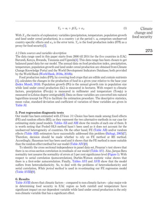 Yit ¼ ai þ b Xit þ «it (1)
With X it the matrix of explanatory variables (precipitation, temperature, population growth
and land under cereal production), in a country i at the period t. ai comprises unobserved
country-speciﬁc effects and «it is the error term. Yit is the food production index (FPI) as a
proxy for food security[3].
4.2 Data sources and variables description
The data range used in this paper starts from 2000 till 2014 for the ﬁve countries in EAC:
Burundi, Kenya, Rwanda, Tanzania and Uganda[4]. This data range has been chosen to get
balanced panel data for our model. The annual data on food production index, precipitation,
temperature, population growth and land under cereal production are obtained from Climate
Change Knowledge Portal and the World Development Indicators Database; both provided
by the World Bank (World Bank, 2018a, 2018b).
Food production index (FPI), by covering food crops that are edible and contain nutrients
[5], calculates the changes in the production of food in a given year relative to the base year
(Index Mundi, 2018). Population growth (PG) is the annual growth rate in population size
while land under cereal production (LC) is measured in hectares. With respect to climatic
factors, precipitation (Precipt) is measured in millimeter and temperature (Tempt) is
measured in Celsius degree centigrade[6]. Data on these variables are converted into natural
logarithms (except for PG) to facilitate the estimation procedure. The descriptive statistics,
mean value, standard deviation and coefﬁcient of variation of these variables are given in
Table AI.
5. Post regression diagnostic tests
Our model has been estimated with EViews 10. Choice has been made among ﬁxed effects
(FE) and random effects (RE); as they represent the two alternative methods in our case for
estimating static panel models. Tables AII and AIII show the results of each one of them. It
is worth noting that Pooled OLS method hasn’t been used as it does not account for the
unobserved heterogeneity of countries. On the other hand, FE (Table AII) and/or random
effects (Table AIII) estimators have successfully addressed this problem (Baltagi, 2005)[7].
Therefore, decision should be made whether to rely on FE method or RE method.
Accordingly, Hausman test has been used and it shows that the FE method is more suitable
than the random effect method for our model (Table AIV)[8].
To identify the cross sectional independence in panel data set, Pesaran’s test shows that
there is no cross-section correlation in residuals of our model (Table AV). Also, Jarque-Bera
normality test assures the normality of errors at 5 per cent signiﬁcance level (Figure 1). With
respect to serial correlation (autocorrelation), Durbin-Watson statistic value shows that
there is a ﬁrst-order autocorrelation. Finally, Tables AVI and AVII show that the model
suffers from heteroskedasticity. So, to deal with the problems of heteroskedasticity and
serial correlation, White period method is used in re-estimating our FE regression model
(Table AVIII)[9].
6. Results
Table AVIII shows that climatic factors – compared to non-climatic factors – play major role
in determining food security in EAC region as both rainfall and temperature have
signiﬁcant impact on our dependent variable while land under cereal production is the only
non-climatic variable that has a signiﬁcant effect.
Climate
change and
food security
275
 