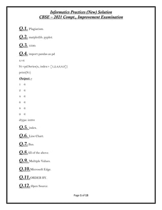 Informatics Practices (New) Solution
CBSE – 2021 Compt., Improvement Examination
Page 1 of 13
Q.1. Plagiarism.
Q.2. matplotlib. pyplot.
Q.3. 3500.
Q.4. import pandas as pd
x=6
S1=pd.Series(x, index= [1,2,4,6,8,9])
print(S1)
Output: -
1 6
2 6
4 6
6 6
8 6
9 6
dtype: int64
Q.5. index.
Q.6. Line Chart.
Q.7.Bus.
Q.8.All of the above.
Q.9. Multiple Values.
Q.10.Microsoft Edge.
Q.11.ORDER BY.
Q.12.Open Source.
 