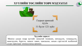 Газрын ерөнхий
хууль
11 бүлэг 121 зүйл
Хуулийн зорилт:
Монгол улсын газар нутгийг зохистой төлөвлөх, өмчлүүлэх, эзэмшүүлэх,
ашиглуулах, бүртгэх, хяналт тавих, хамгаалах, нөхөн сэргээхтэй холбоотой
суурь харилцааг зохицуулахад оршино.
 