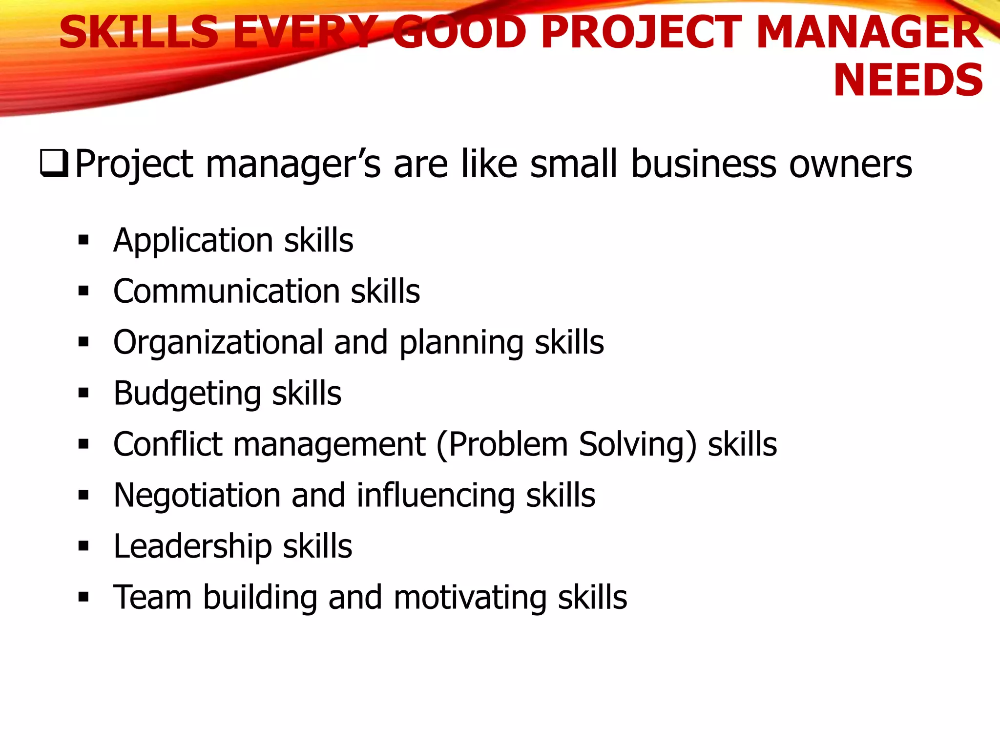 SKILLS EVERY GOOD PROJECT MANAGER
NEEDS
Project manager’s are like small business owners
 Application skills
 Communication skills
 Organizational and planning skills
 Budgeting skills
 Conflict management (Problem Solving) skills
 Negotiation and influencing skills
 Leadership skills
 Team building and motivating skills
 