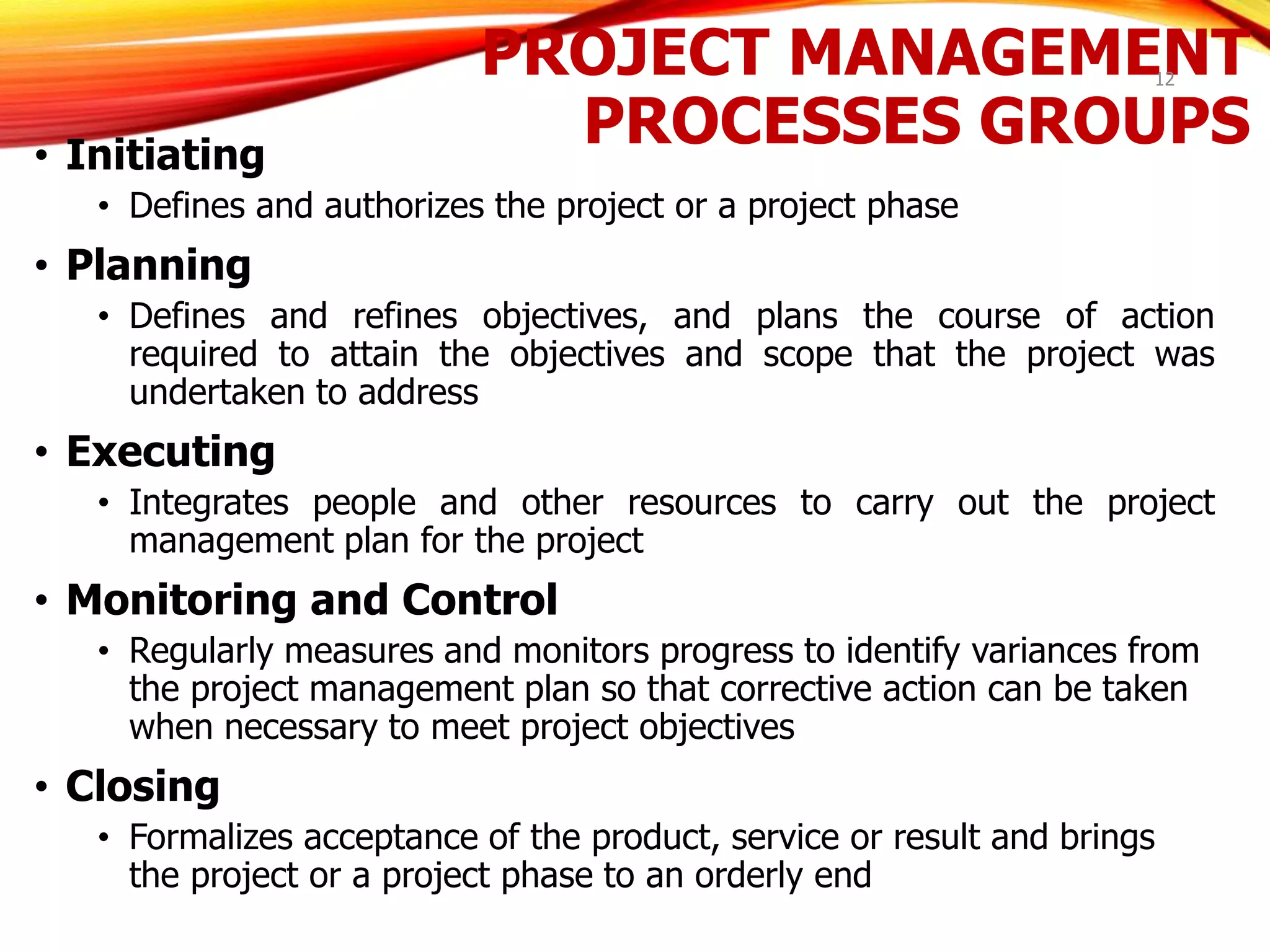 PROJECT MANAGEMENT
PROCESSES GROUPS
• Initiating
• Defines and authorizes the project or a project phase
• Planning
• Defines and refines objectives, and plans the course of action
required to attain the objectives and scope that the project was
undertaken to address
• Executing
• Integrates people and other resources to carry out the project
management plan for the project
• Monitoring and Control
• Regularly measures and monitors progress to identify variances from
the project management plan so that corrective action can be taken
when necessary to meet project objectives
• Closing
• Formalizes acceptance of the product, service or result and brings
the project or a project phase to an orderly end
12
 