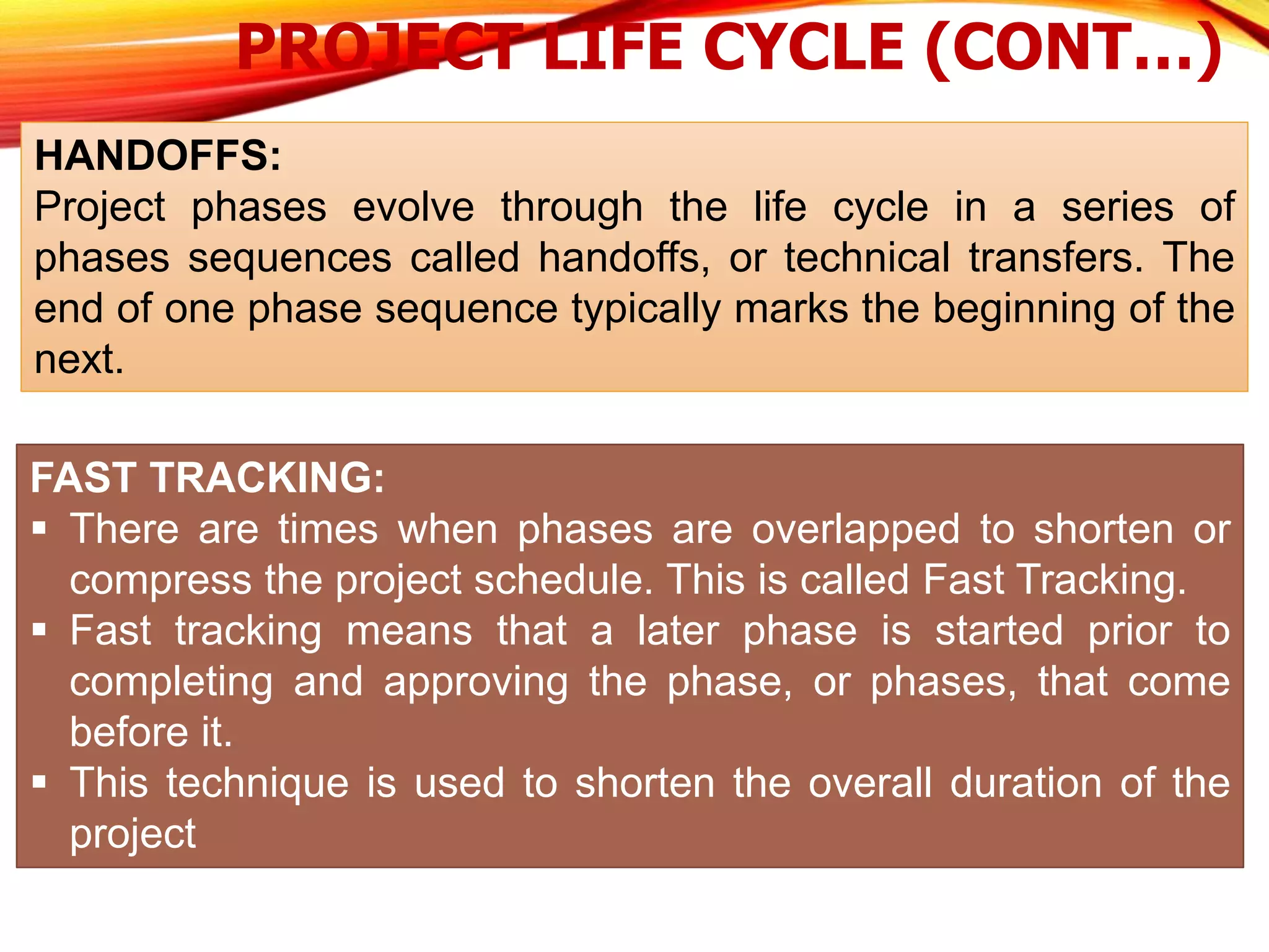 PROJECT LIFE CYCLE (CONT…)
HANDOFFS:
Project phases evolve through the life cycle in a series of
phases sequences called handoffs, or technical transfers. The
end of one phase sequence typically marks the beginning of the
next.
FAST TRACKING:
 There are times when phases are overlapped to shorten or
compress the project schedule. This is called Fast Tracking.
 Fast tracking means that a later phase is started prior to
completing and approving the phase, or phases, that come
before it.
 This technique is used to shorten the overall duration of the
project
 