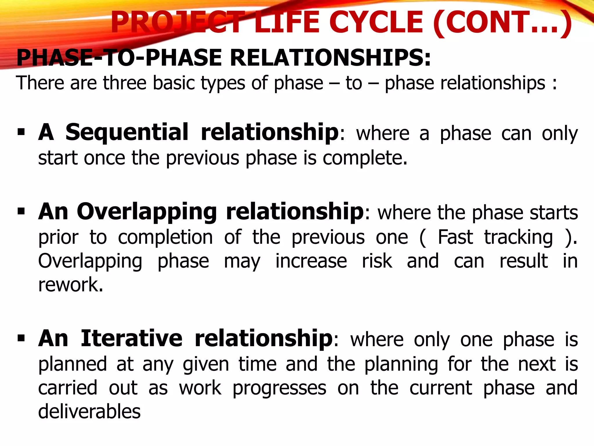 PROJECT LIFE CYCLE (CONT…)
PHASE-TO-PHASE RELATIONSHIPS:
There are three basic types of phase – to – phase relationships :
 A Sequential relationship: where a phase can only
start once the previous phase is complete.
 An Overlapping relationship: where the phase starts
prior to completion of the previous one ( Fast tracking ).
Overlapping phase may increase risk and can result in
rework.
 An Iterative relationship: where only one phase is
planned at any given time and the planning for the next is
carried out as work progresses on the current phase and
deliverables
 