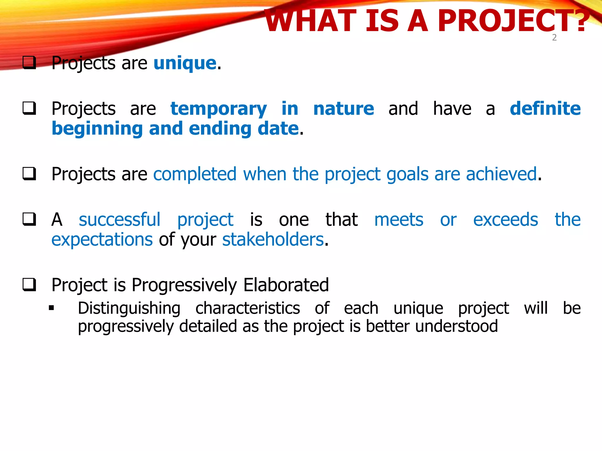 WHAT IS A PROJECT?
 Projects are unique.
 Projects are temporary in nature and have a definite
beginning and ending date.
 Projects are completed when the project goals are achieved.
 A successful project is one that meets or exceeds the
expectations of your stakeholders.
 Project is Progressively Elaborated
 Distinguishing characteristics of each unique project will be
progressively detailed as the project is better understood
2
 