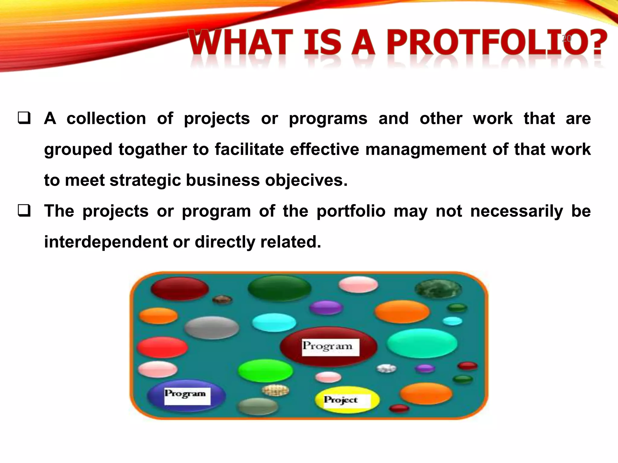 20
 A collection of projects or programs and other work that are
grouped togather to facilitate effective managmement of that work
to meet strategic business objecives.
 The projects or program of the portfolio may not necessarily be
interdependent or directly related.
 