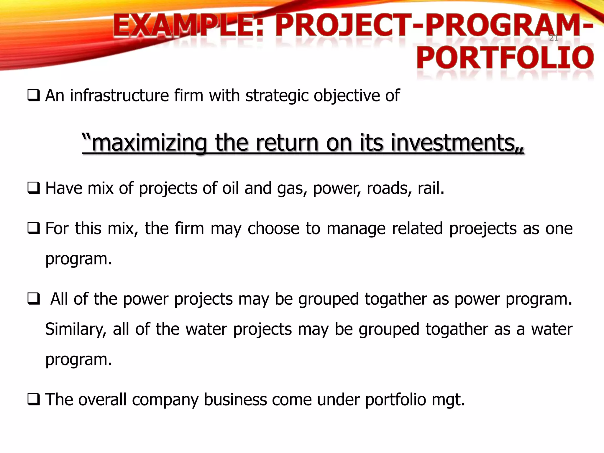 21
 An infrastructure firm with strategic objective of
“maximizing the return on its investments„
 Have mix of projects of oil and gas, power, roads, rail.
 For this mix, the firm may choose to manage related proejects as one
program.
 All of the power projects may be grouped togather as power program.
Similary, all of the water projects may be grouped togather as a water
program.
 The overall company business come under portfolio mgt.
 