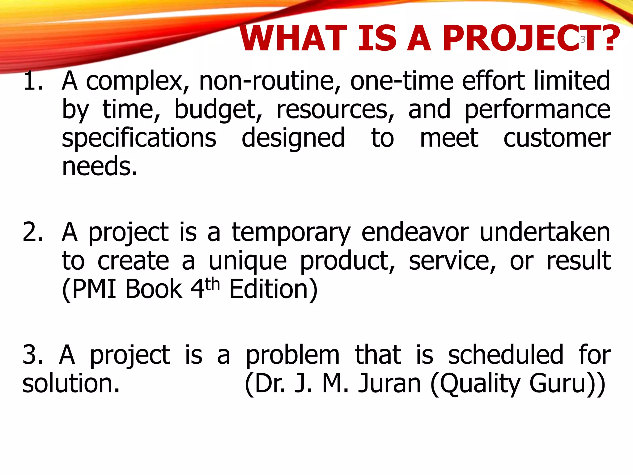 WHAT IS A PROJECT?
1. A complex, non-routine, one-time effort limited
by time, budget, resources, and performance
specifications designed to meet customer
needs.
2. A project is a temporary endeavor undertaken
to create a unique product, service, or result
(PMI Book 4th Edition)
3. A project is a problem that is scheduled for
solution. (Dr. J. M. Juran (Quality Guru))
3
 