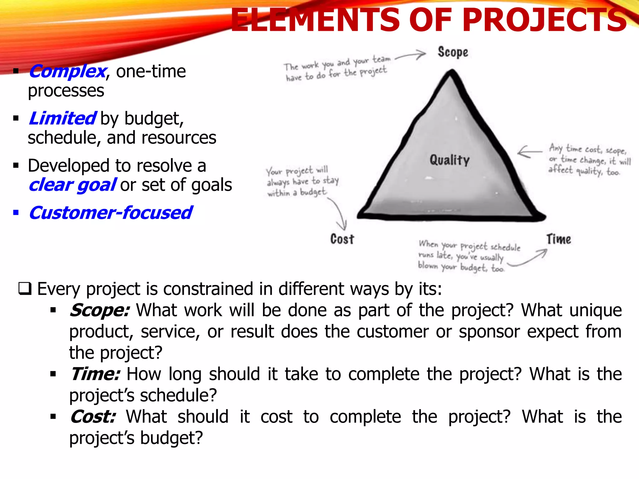 ELEMENTS OF PROJECTS
 Complex, one-time
processes
 Limited by budget,
schedule, and resources
 Developed to resolve a
clear goal or set of goals
 Customer-focused
 Every project is constrained in different ways by its:
 Scope: What work will be done as part of the project? What unique
product, service, or result does the customer or sponsor expect from
the project?
 Time: How long should it take to complete the project? What is the
project’s schedule?
 Cost: What should it cost to complete the project? What is the
project’s budget?
 