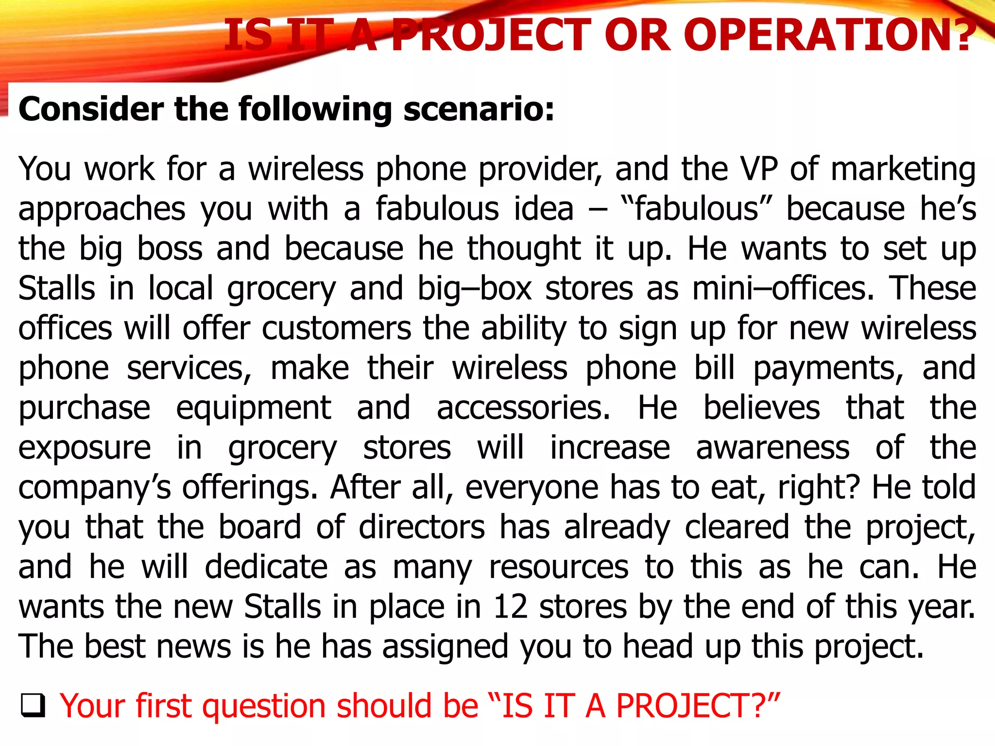 IS IT A PROJECT OR OPERATION?
Consider the following scenario:
You work for a wireless phone provider, and the VP of marketing
approaches you with a fabulous idea – “fabulous” because he’s
the big boss and because he thought it up. He wants to set up
Stalls in local grocery and big–box stores as mini–offices. These
offices will offer customers the ability to sign up for new wireless
phone services, make their wireless phone bill payments, and
purchase equipment and accessories. He believes that the
exposure in grocery stores will increase awareness of the
company’s offerings. After all, everyone has to eat, right? He told
you that the board of directors has already cleared the project,
and he will dedicate as many resources to this as he can. He
wants the new Stalls in place in 12 stores by the end of this year.
The best news is he has assigned you to head up this project.
 Your first question should be “IS IT A PROJECT?”
 