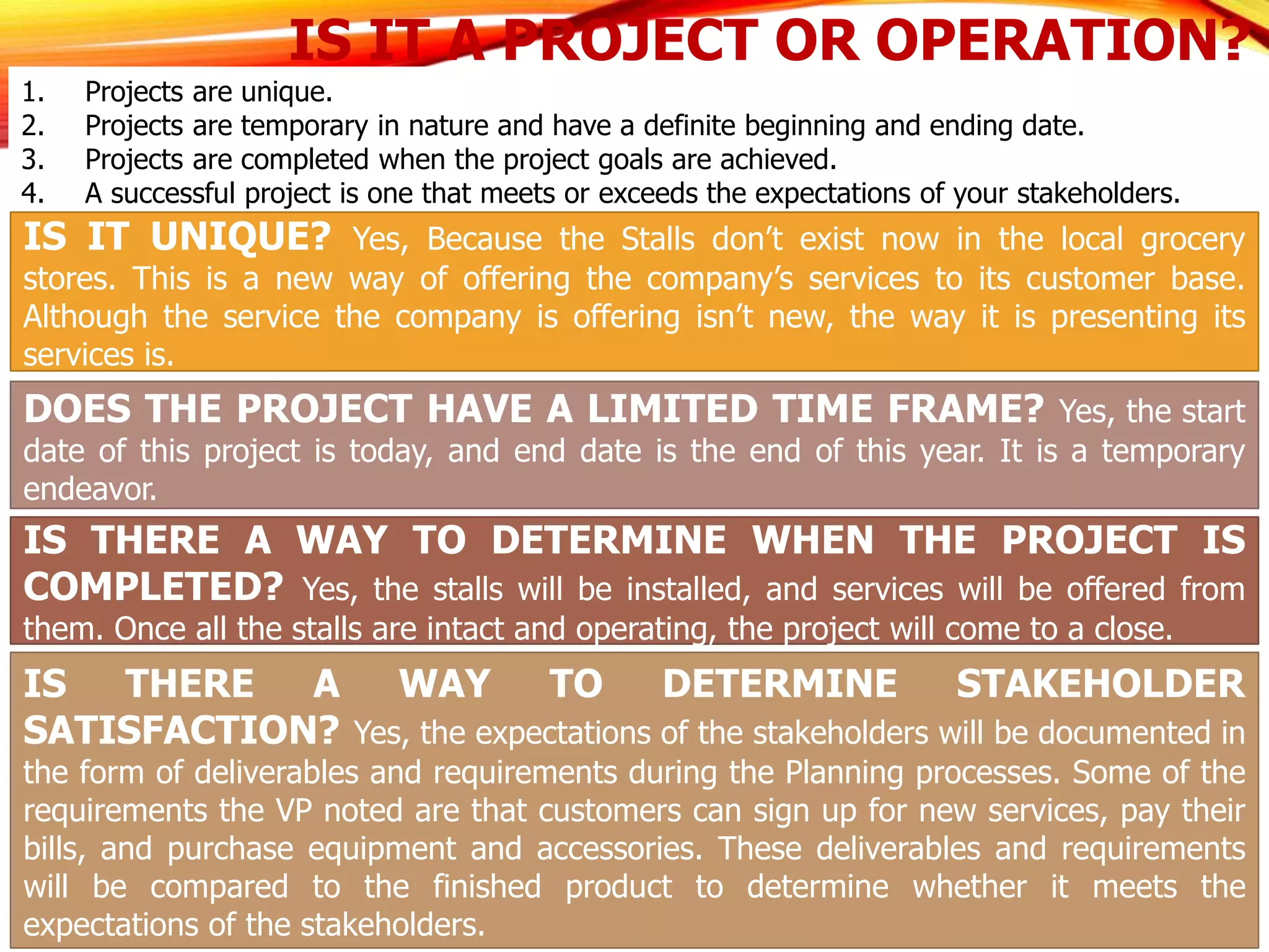 IS IT A PROJECT OR OPERATION?
1. Projects are unique.
2. Projects are temporary in nature and have a definite beginning and ending date.
3. Projects are completed when the project goals are achieved.
4. A successful project is one that meets or exceeds the expectations of your stakeholders.
IS IT UNIQUE? Yes, Because the Stalls don’t exist now in the local grocery
stores. This is a new way of offering the company’s services to its customer base.
Although the service the company is offering isn’t new, the way it is presenting its
services is.
DOES THE PROJECT HAVE A LIMITED TIME FRAME? Yes, the start
date of this project is today, and end date is the end of this year. It is a temporary
endeavor.
IS THERE A WAY TO DETERMINE WHEN THE PROJECT IS
COMPLETED? Yes, the stalls will be installed, and services will be offered from
them. Once all the stalls are intact and operating, the project will come to a close.
IS THERE A WAY TO DETERMINE STAKEHOLDER
SATISFACTION? Yes, the expectations of the stakeholders will be documented in
the form of deliverables and requirements during the Planning processes. Some of the
requirements the VP noted are that customers can sign up for new services, pay their
bills, and purchase equipment and accessories. These deliverables and requirements
will be compared to the finished product to determine whether it meets the
expectations of the stakeholders.
 