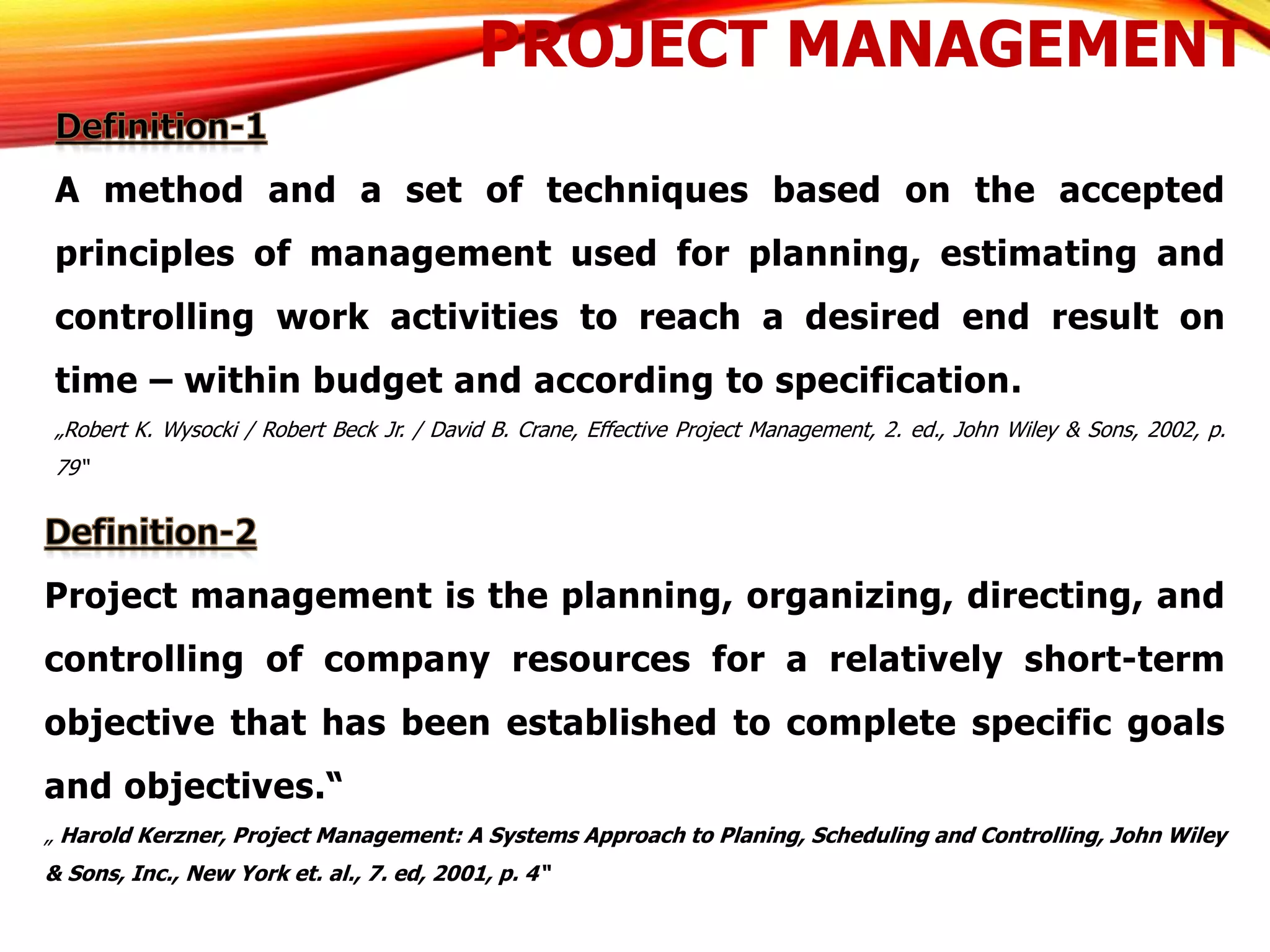 PROJECT MANAGEMENT
A method and a set of techniques based on the accepted
principles of management used for planning, estimating and
controlling work activities to reach a desired end result on
time – within budget and according to specification.
„Robert K. Wysocki / Robert Beck Jr. / David B. Crane, Effective Project Management, 2. ed., John Wiley & Sons, 2002, p.
79“
Project management is the planning, organizing, directing, and
controlling of company resources for a relatively short-term
objective that has been established to complete specific goals
and objectives.“
„ Harold Kerzner, Project Management: A Systems Approach to Planing, Scheduling and Controlling, John Wiley
& Sons, Inc., New York et. al., 7. ed, 2001, p. 4“
 