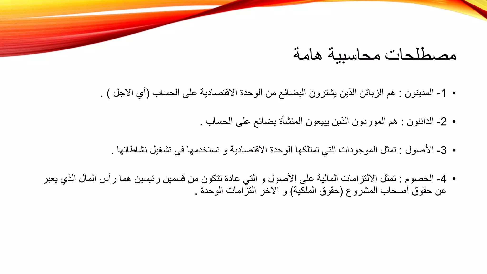 ‫هامة‬ ‫محاسبية‬ ‫مصطلحات‬
•
1
-
‫المدينون‬
:
‫الحساب‬ ‫على‬ ‫االقتصادية‬ ‫الوحدة‬ ‫من‬ ‫البضائع‬ ‫يشترون‬ ‫الذين‬ ‫الزبائن‬ ‫هم‬
(
‫اآلجل‬ ‫أي‬
. )
•
2
-
‫الدائنون‬
:
‫الحساب‬ ‫على‬ ‫بضائع‬ ‫المنشأة‬ ‫يبيعون‬ ‫الذين‬ ‫الموردون‬ ‫هم‬
.
•
3
-
‫األصول‬
:
‫نشاطاتها‬ ‫تشغيل‬ ‫في‬ ‫تستخدمها‬ ‫و‬ ‫االقتصادية‬ ‫الوحدة‬ ‫تمتلكها‬ ‫التي‬ ‫الموجودات‬ ‫تمثل‬
.
•
4
-
‫الخصوم‬
:
‫ال‬ ‫المال‬ ‫رأس‬ ‫هما‬ ‫رئيسين‬ ‫قسمين‬ ‫من‬ ‫تتكون‬ ‫عادة‬ ‫التي‬ ‫و‬ ‫األصول‬ ‫على‬ ‫المالية‬ ‫االلتزامات‬ ‫تمثل‬
‫يعبر‬ ‫ذي‬
‫المشروع‬ ‫أصحاب‬ ‫حقوق‬ ‫عن‬
(
‫الملكية‬ ‫حقوق‬
)
‫الوحدة‬ ‫التزامات‬ ‫اآلخر‬ ‫و‬
.
 