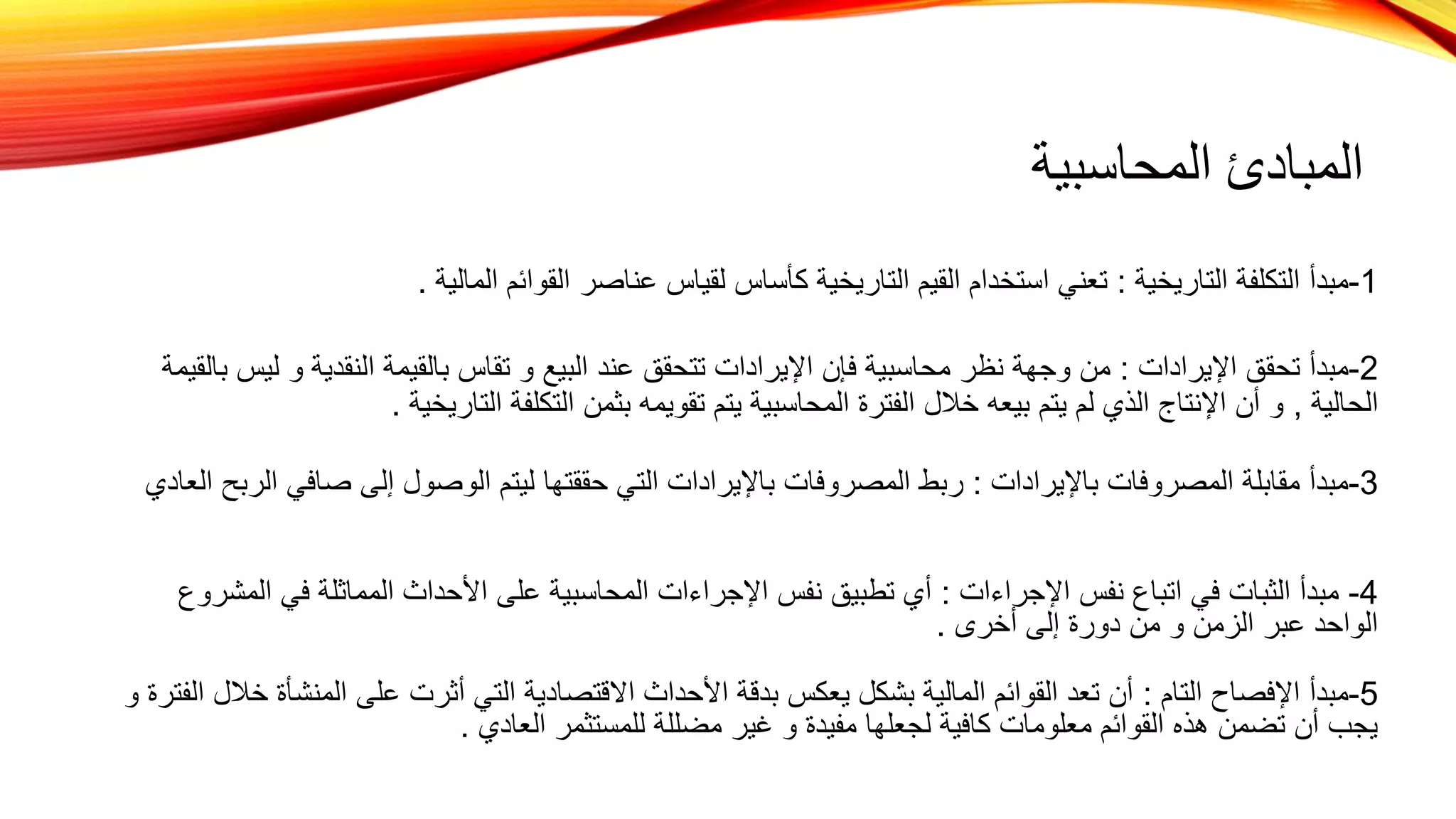 ‫المحاسبية‬ ‫المبادئ‬
1
-
‫التاريخية‬ ‫التكلفة‬ ‫مبدأ‬
:
‫المالية‬ ‫القوائم‬ ‫عناصر‬ ‫لقياس‬ ‫كأساس‬ ‫التاريخية‬ ‫القيم‬ ‫استخدام‬ ‫تعني‬
.
2
-
‫اإليرادات‬ ‫تحقق‬ ‫مبدأ‬
:
‫ل‬ ‫و‬ ‫النقدية‬ ‫بالقيمة‬ ‫تقاس‬ ‫و‬ ‫البيع‬ ‫عند‬ ‫تتحقق‬ ‫اإليرادات‬ ‫فإن‬ ‫محاسبية‬ ‫نظر‬ ‫وجهة‬ ‫من‬
‫بالقيمة‬ ‫يس‬
‫الحالية‬
,
‫التاريخية‬ ‫التكلفة‬ ‫بثمن‬ ‫تقويمه‬ ‫يتم‬ ‫المحاسبية‬ ‫الفترة‬ ‫خالل‬ ‫بيعه‬ ‫يتم‬ ‫لم‬ ‫الذي‬ ‫اإلنتاج‬ ‫أن‬ ‫و‬
.
3
-
‫باإليرادات‬ ‫المصروفات‬ ‫مقابلة‬ ‫مبدأ‬
:
‫صافي‬ ‫إلى‬ ‫الوصول‬ ‫ليتم‬ ‫حققتها‬ ‫التي‬ ‫باإليرادات‬ ‫المصروفات‬ ‫ربط‬
‫العادي‬ ‫الربح‬
4
-
‫اإلجراءات‬ ‫نفس‬ ‫اتباع‬ ‫في‬ ‫الثبات‬ ‫مبدأ‬
:
‫ا‬ ‫في‬ ‫المماثلة‬ ‫األحداث‬ ‫على‬ ‫المحاسبية‬ ‫اإلجراءات‬ ‫نفس‬ ‫تطبيق‬ ‫أي‬
‫لمشروع‬
‫أخرى‬ ‫إلى‬ ‫دورة‬ ‫من‬ ‫و‬ ‫الزمن‬ ‫عبر‬ ‫الواحد‬
.
5
-
‫التام‬ ‫اإلفصاح‬ ‫مبدأ‬
:
‫المنش‬ ‫على‬ ‫أثرت‬ ‫التي‬ ‫االقتصادية‬ ‫األحداث‬ ‫بدقة‬ ‫يعكس‬ ‫بشكل‬ ‫المالية‬ ‫القوائم‬ ‫تعد‬ ‫أن‬
‫و‬ ‫الفترة‬ ‫خالل‬ ‫أة‬
‫العادي‬ ‫للمستثمر‬ ‫مضللة‬ ‫غير‬ ‫و‬ ‫مفيدة‬ ‫لجعلها‬ ‫كافية‬ ‫معلومات‬ ‫القوائم‬ ‫هذه‬ ‫تضمن‬ ‫أن‬ ‫يجب‬
.
 