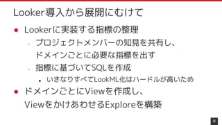 16
Looker導入から展開にむけて
● Lookerに実装する指標の整理
○ プロジェクトメンバーの知見を共有し、
ドメインごとに必要な指標を出す
○ 指標に基づいてSQLを作成
■ いきなりすべてLookML化はハードルが高いため
● ドメインごとにViewを作成し、
ViewをかけあわせるExploreを構築
 