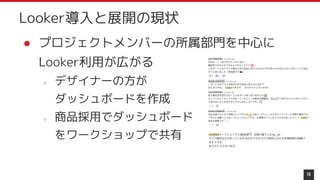 ● プロジェクトメンバーの所属部門を中心に
Looker利用が広がる
○ デザイナーの方が
ダッシュボードを作成
○ 商品採用でダッシュボード
をワークショップで共有
18
Looker導入と展開の現状
 