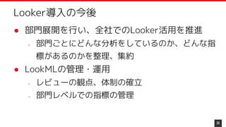 ● 部門展開を行い、全社でのLooker活用を推進
○ 部門ごとにどんな分析をしているのか、どんな指
標があるのかを整理、集約
● LookMLの管理・運用
○ レビューの観点、体制の確立
○ 部門レベルでの指標の管理
30
Looker導入の今後
 
