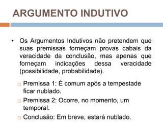 ARGUMENTO INDUTIVO
 Premissa 1: É comum após a tempestade
ficar nublado.
 Premissa 2: Ocorre, no momento, um
temporal.
 Conclusão: Em breve, estará nublado.
• Os Argumentos Indutivos não pretendem que
suas premissas forneçam provas cabais da
veracidade da conclusão, mas apenas que
forneçam indicações dessa veracidade
(possibilidade, probabilidade).
 