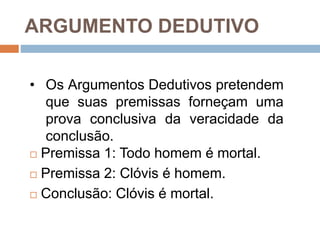 ARGUMENTO DEDUTIVO
 Premissa 1: Todo homem é mortal.
 Premissa 2: Clóvis é homem.
 Conclusão: Clóvis é mortal.
• Os Argumentos Dedutivos pretendem
que suas premissas forneçam uma
prova conclusiva da veracidade da
conclusão.
 