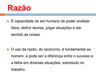 Razão
 É capacidade do ser humano de poder analisar
fatos, definir teorias, julgar situações e dar
sentido as coisas.
 O uso da razão, do raciocínio, é fundamental ao
homem, e pode ser a diferença entre o sucesso e
a falha em diversas situações, sobretudo no
trabalho.
 